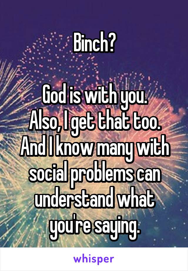 Binch?

God is with you.
Also, I get that too.
And I know many with social problems can understand what you're saying.