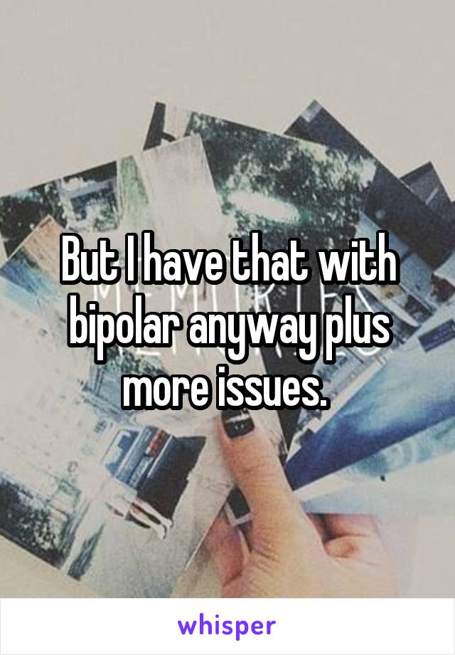 But I have that with bipolar anyway plus more issues. 