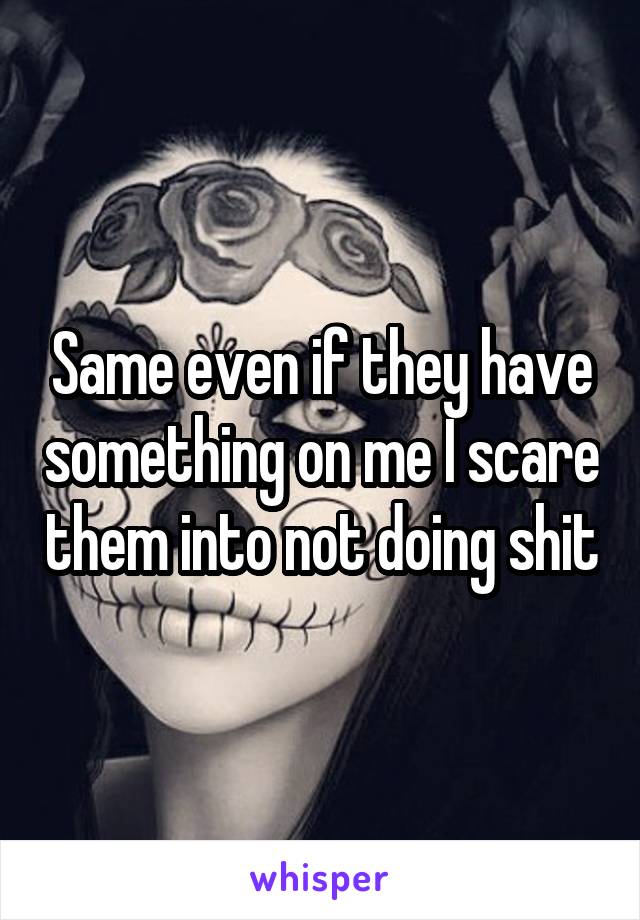 Same even if they have something on me I scare them into not doing shit