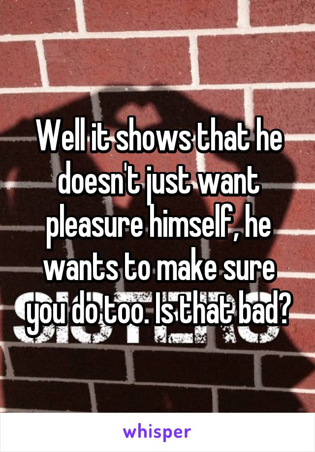 Well it shows that he doesn't just want pleasure himself, he wants to make sure you do too. Is that bad?