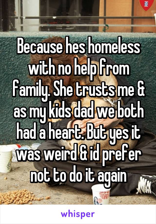 Because hes homeless with no help from family. She trusts me & as my kids dad we both had a heart. But yes it was weird & id prefer not to do it again