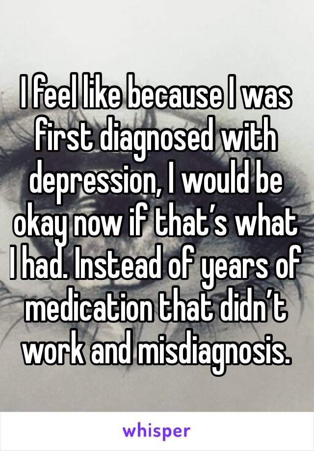 I feel like because I was first diagnosed with depression, I would be okay now if that’s what I had. Instead of years of medication that didn’t work and misdiagnosis.