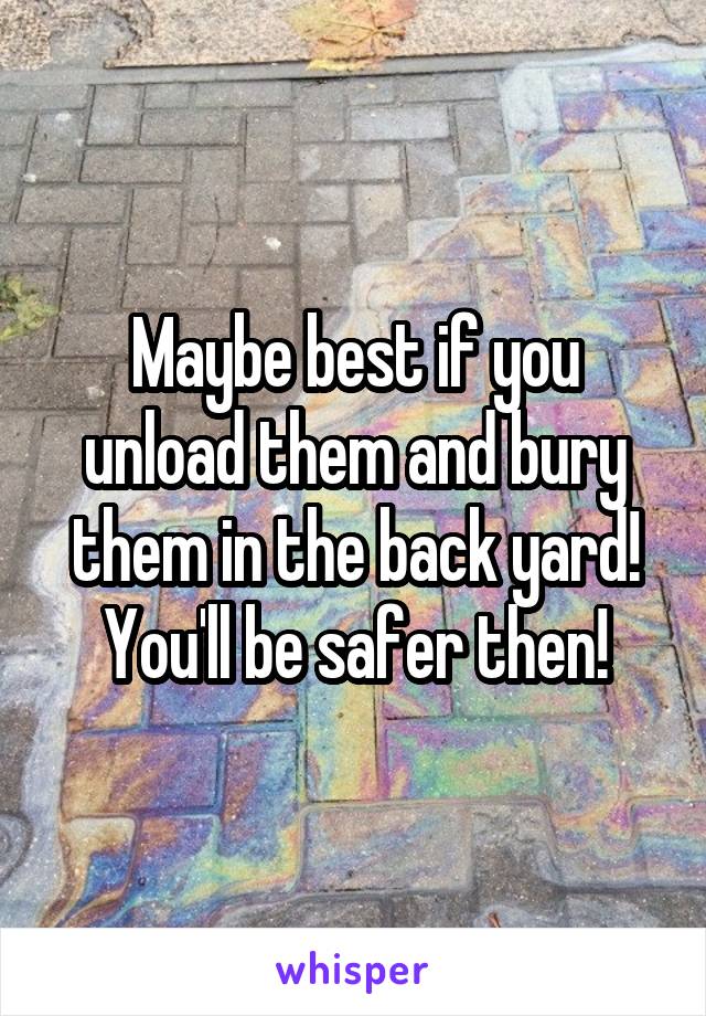 Maybe best if you unload them and bury them in the back yard! You'll be safer then!