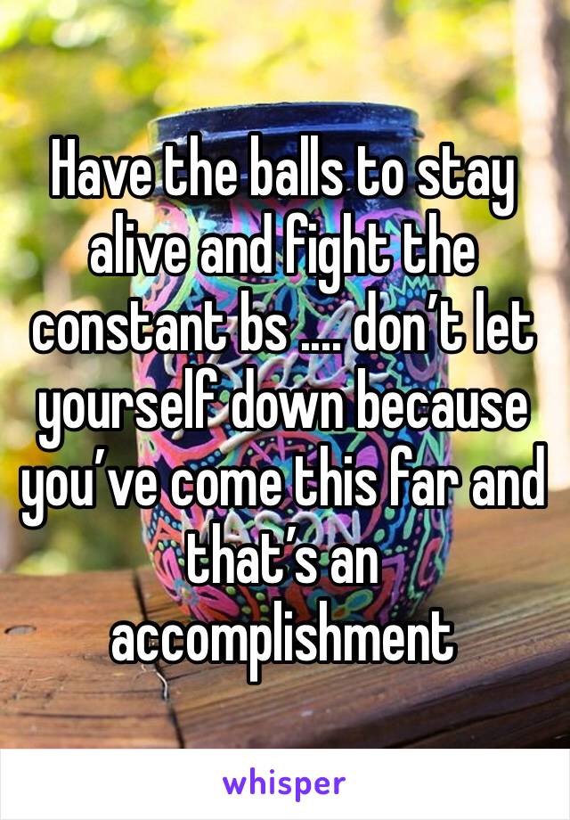 Have the balls to stay alive and fight the constant bs .... don’t let yourself down because you’ve come this far and that’s an accomplishment 