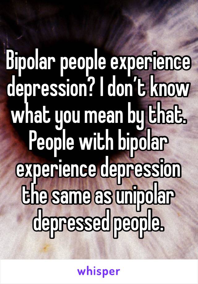 Bipolar people experience depression? I don’t know what you mean by that. 
People with bipolar experience depression the same as unipolar depressed people. 