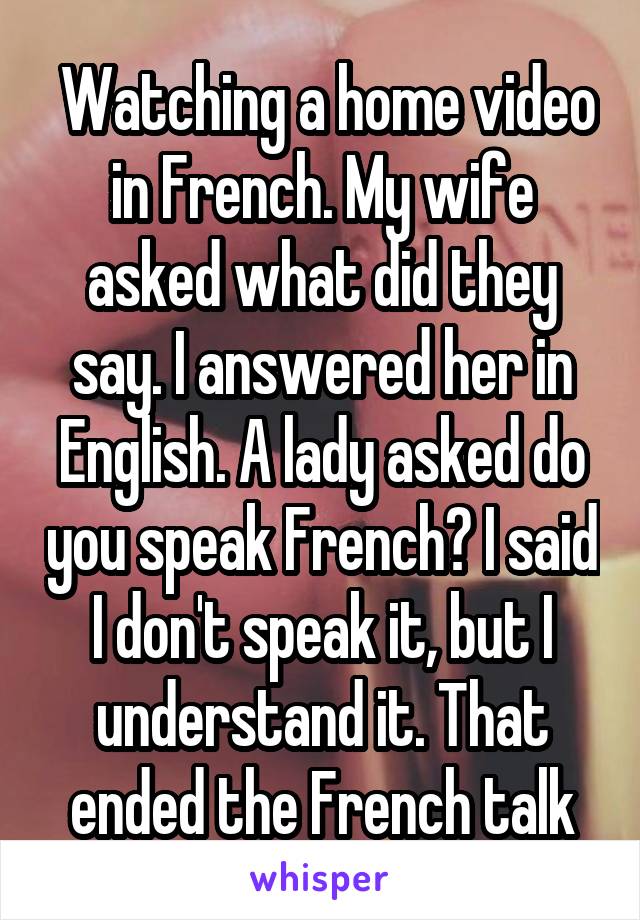  Watching a home video in French. My wife asked what did they say. I answered her in English. A lady asked do you speak French? I said I don't speak it, but I understand it. That ended the French talk