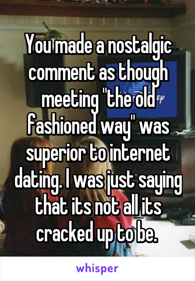 You made a nostalgic comment as though meeting "the old fashioned way" was superior to internet dating. I was just saying that its not all its cracked up to be. 