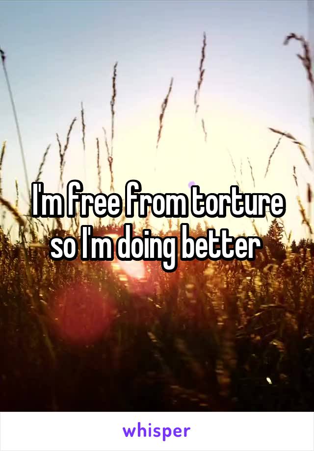 I'm free from torture so I'm doing better 