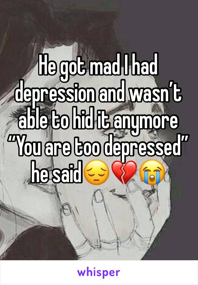 He got mad I had depression and wasn’t able to hid it anymore “You are too depressed” he said😔💔😭