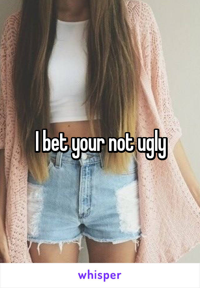 I bet your not ugly
