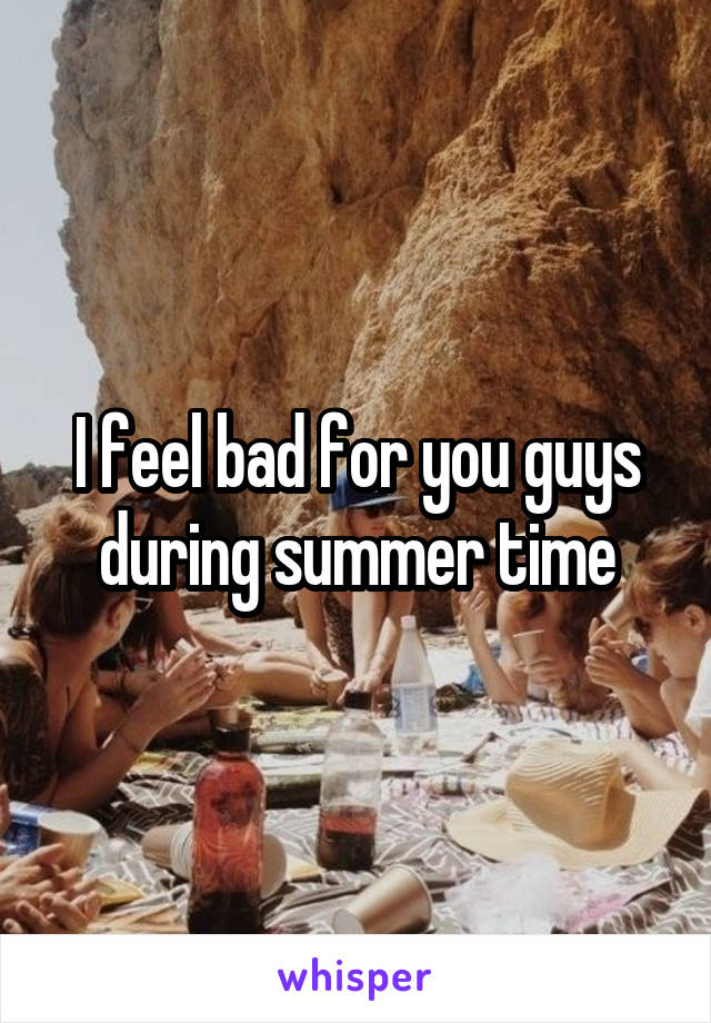 I feel bad for you guys during summer time