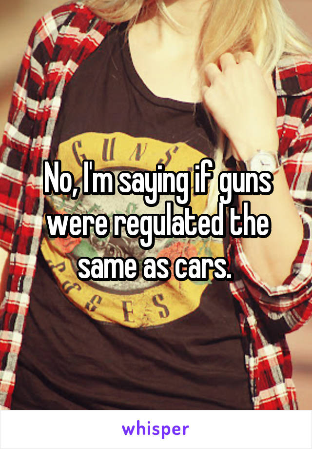 No, I'm saying if guns were regulated the same as cars. 