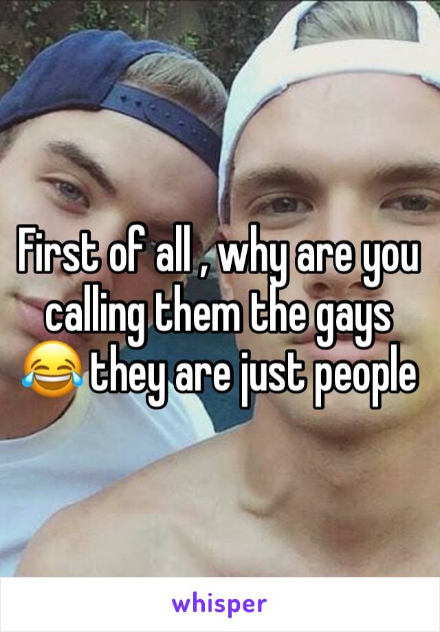 First of all , why are you calling them the gays 😂 they are just people