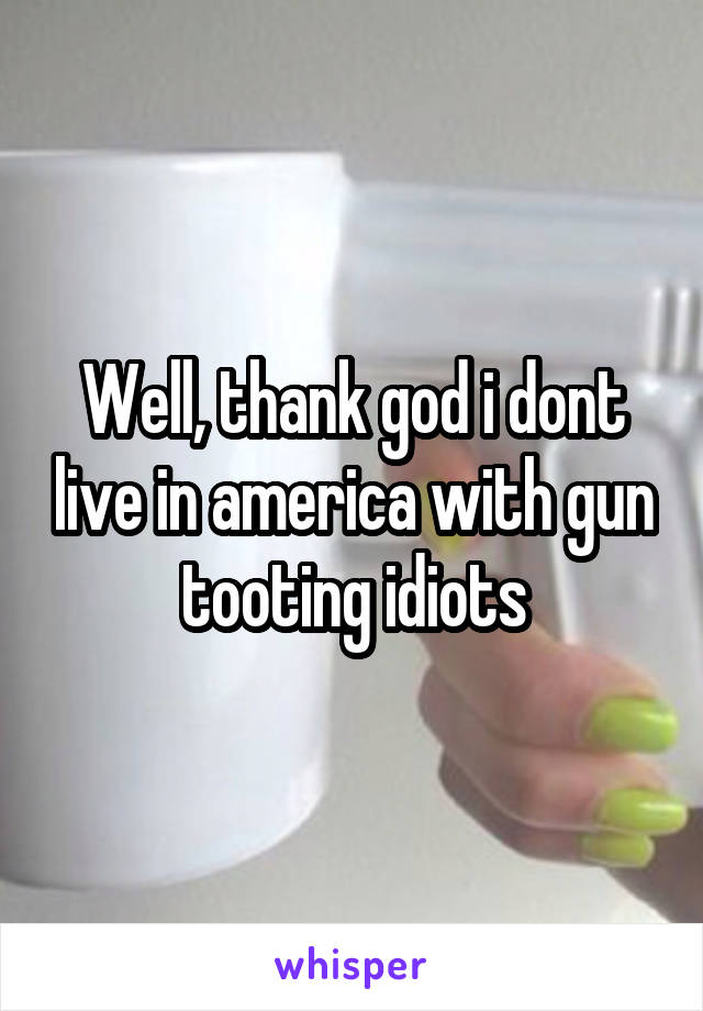 Well, thank god i dont live in america with gun tooting idiots