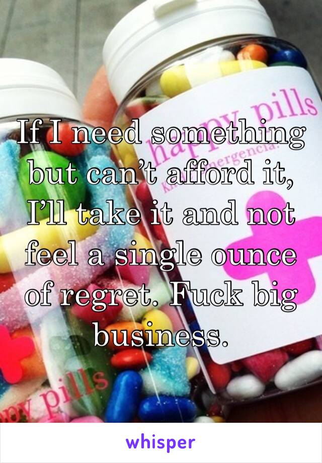 If I need something but can’t afford it, I’ll take it and not feel a single ounce of regret. Fuck big business. 