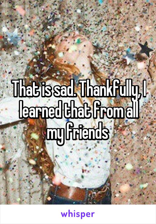 That is sad. Thankfully, I learned that from all my friends 
