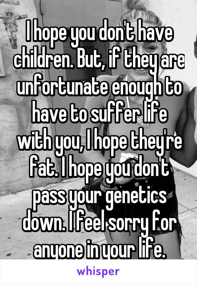I hope you don't have children. But, if they are unfortunate enough to have to suffer life with you, I hope they're fat. I hope you don't pass your genetics down. I feel sorry for anyone in your life.