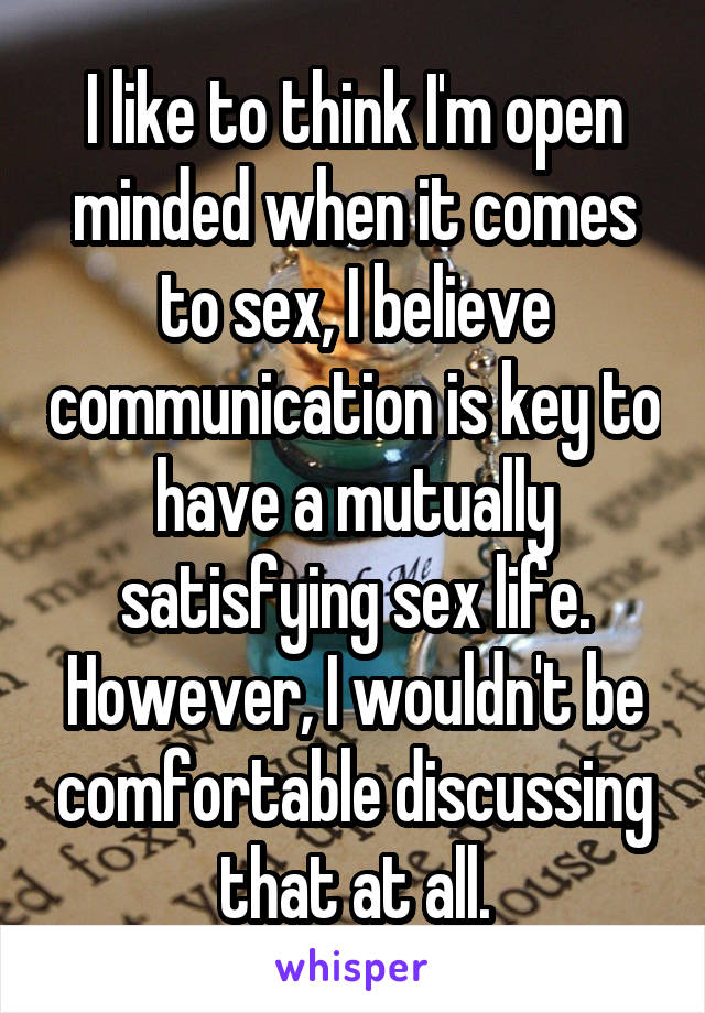 I like to think I'm open minded when it comes to sex, I believe communication is key to have a mutually satisfying sex life. However, I wouldn't be comfortable discussing that at all.