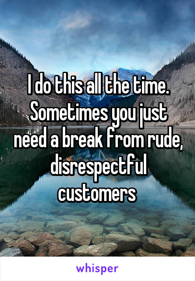 I do this all the time. Sometimes you just need a break from rude, disrespectful customers 