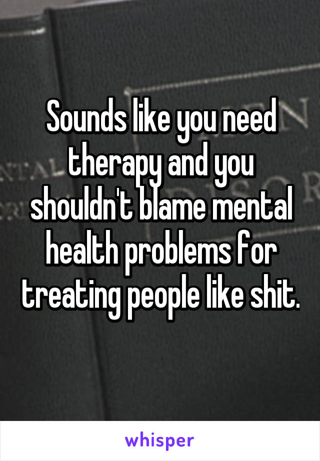 Sounds like you need therapy and you shouldn't blame mental health problems for treating people like shit. 