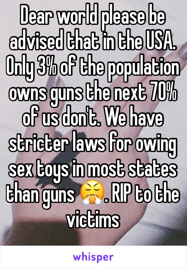 Dear world please be advised that in the USA. Only 3% of the population owns guns the next 70% of us don't. We have stricter laws for owing sex toys in most states than guns 😤. RIP to the victims 