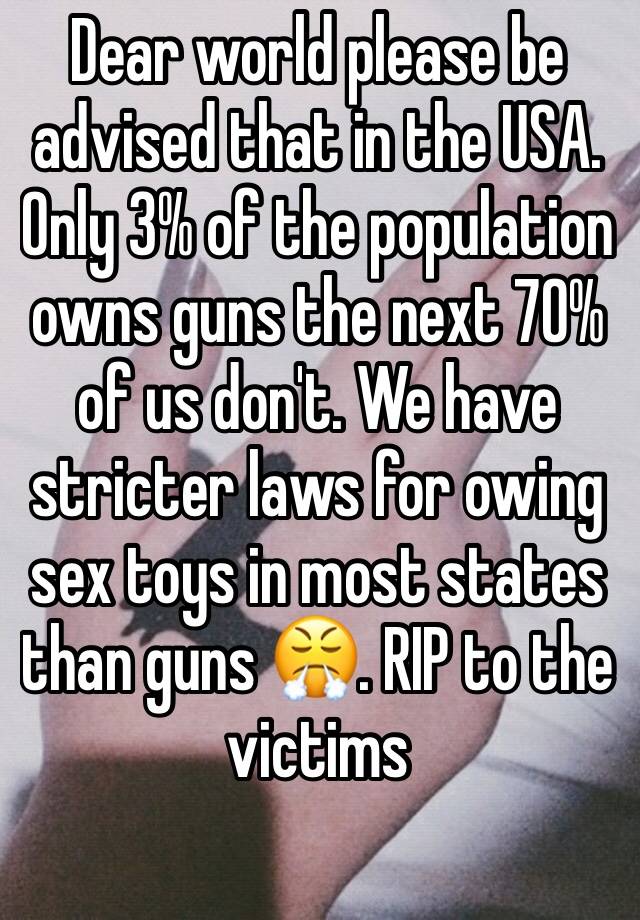 Dear world please be advised that in the USA. Only 3% of the population owns guns the next 70% of us don't. We have stricter laws for owing sex toys in most states than guns 😤. RIP to the victims 