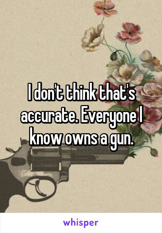 I don't think that's accurate. Everyone I know owns a gun.