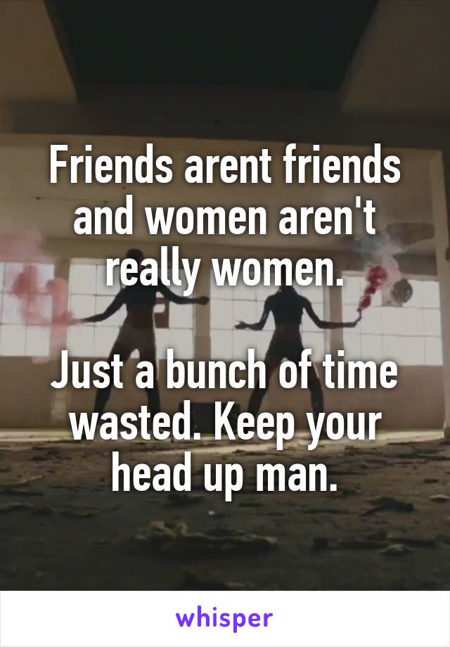 Friends arent friends and women aren't really women.

Just a bunch of time wasted. Keep your head up man.