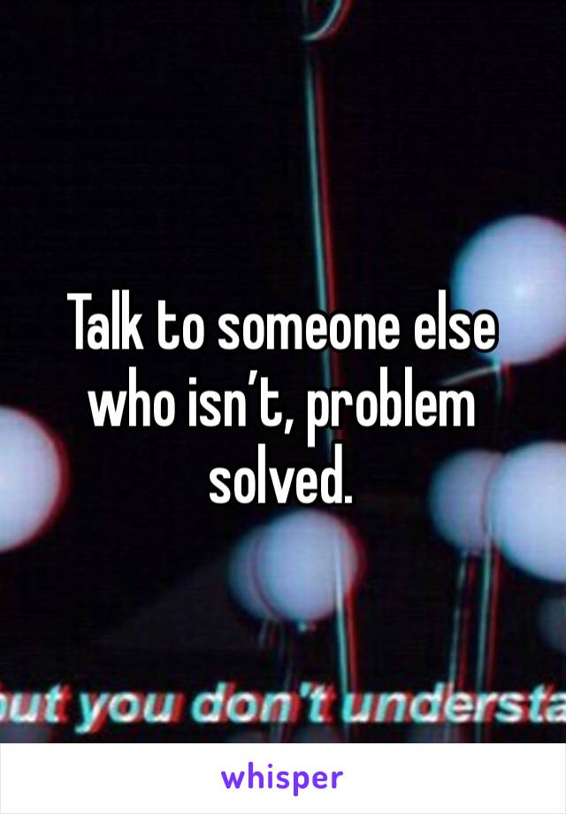 Talk to someone else who isn’t, problem solved.
