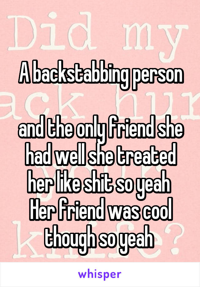 
A backstabbing person 
and the only friend she had well she treated her like shit so yeah 
Her friend was cool though so yeah 