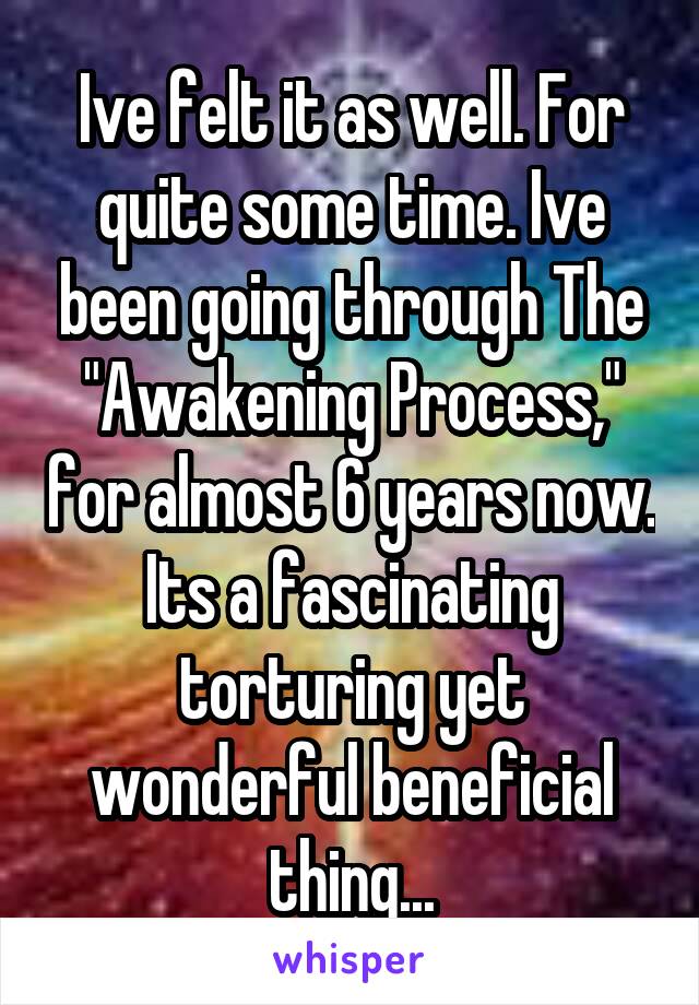 Ive felt it as well. For quite some time. Ive been going through The "Awakening Process," for almost 6 years now. Its a fascinating torturing yet wonderful beneficial thing...