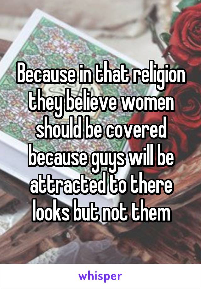 Because in that religion they believe women should be covered because guys will be attracted to there looks but not them