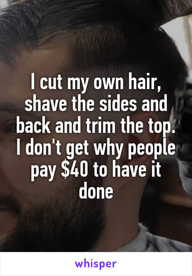 I cut my own hair, shave the sides and back and trim the top. I don't get why people pay $40 to have it done