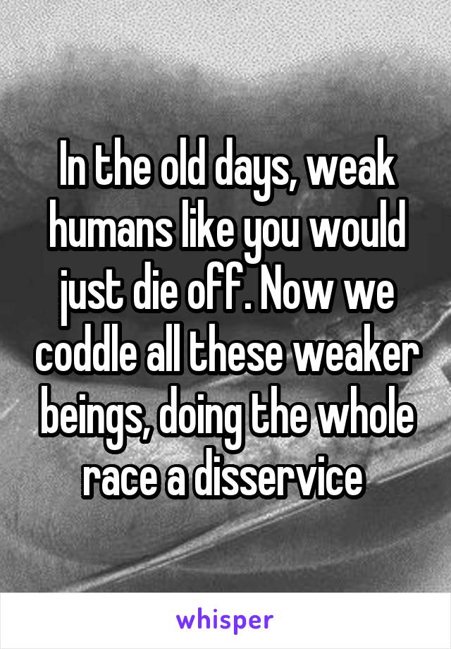 In the old days, weak humans like you would just die off. Now we coddle all these weaker beings, doing the whole race a disservice 