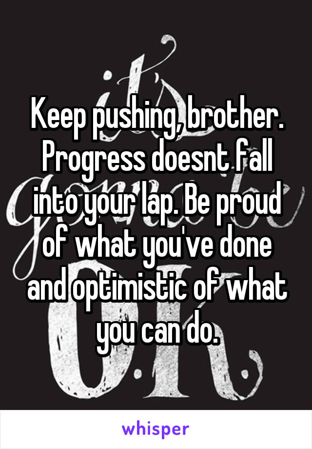 Keep pushing, brother. Progress doesnt fall into your lap. Be proud of what you've done and optimistic of what you can do.