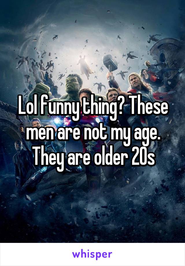 Lol funny thing? These men are not my age. They are older 20s