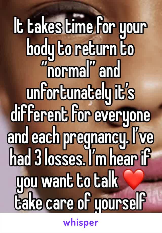 It takes time for your body to return to “normal” and unfortunately it’s different for everyone and each pregnancy. I’ve had 3 losses. I’m hear if you want to talk ❤️ take care of yourself 