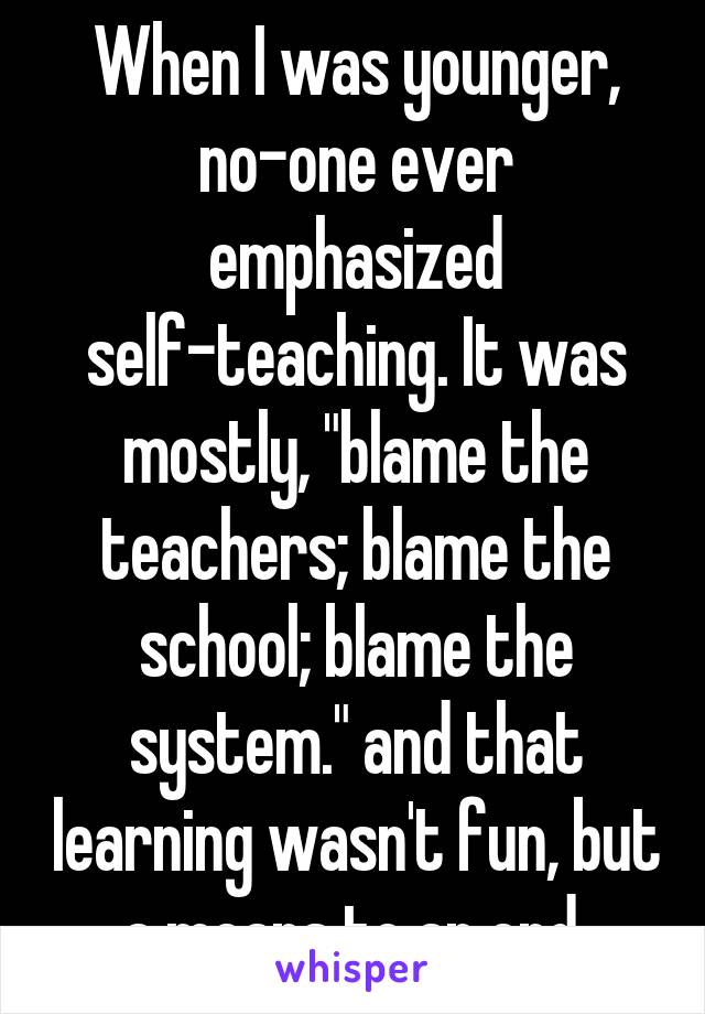 When I was younger, no-one ever emphasized self-teaching. It was mostly, "blame the teachers; blame the school; blame the system." and that learning wasn't fun, but a means to an end.