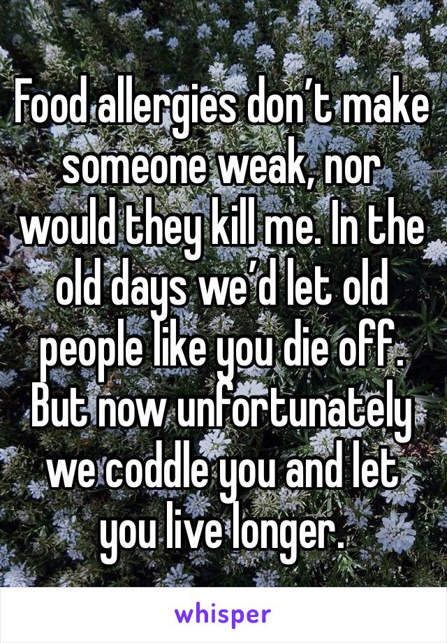 Food allergies don’t make someone weak, nor would they kill me. In the old days we’d let old people like you die off. But now unfortunately we coddle you and let you live longer. 