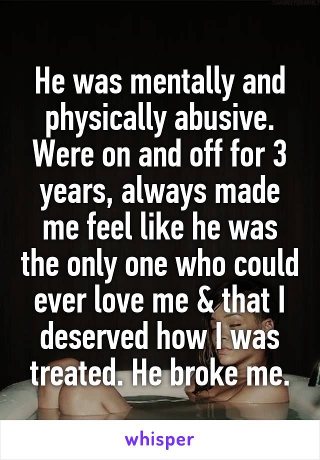 He was mentally and physically abusive. Were on and off for 3 years, always made me feel like he was the only one who could ever love me & that I deserved how I was treated. He broke me.