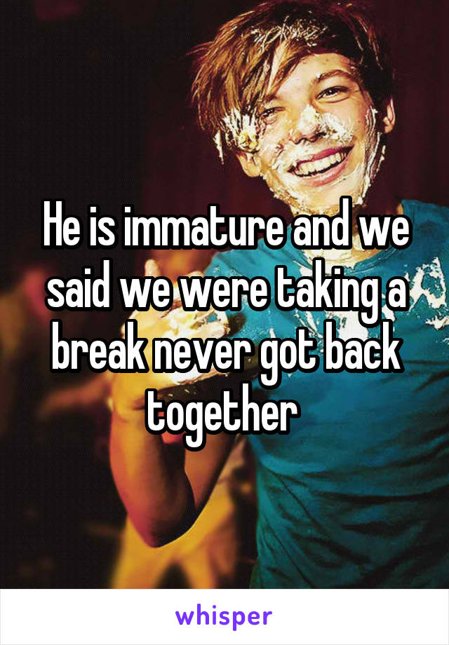 He is immature and we said we were taking a break never got back together 