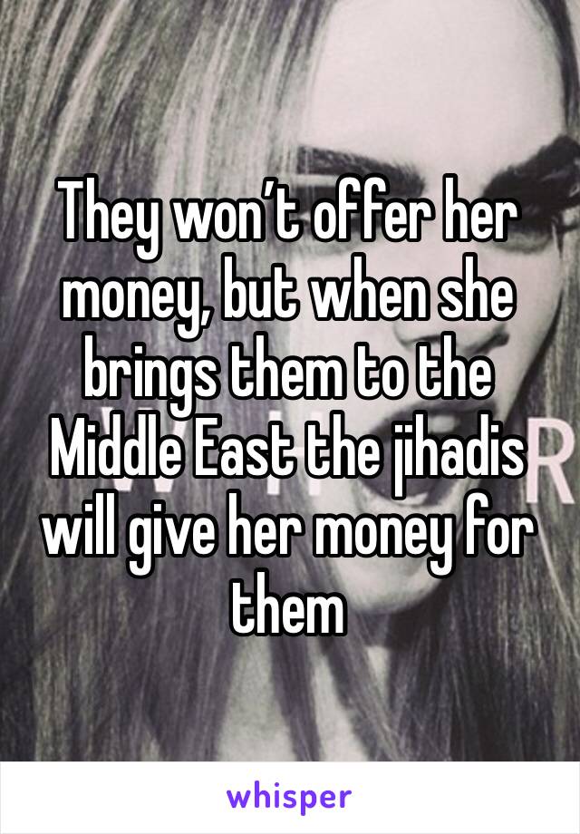 They won’t offer her money, but when she brings them to the Middle East the jihadis will give her money for them