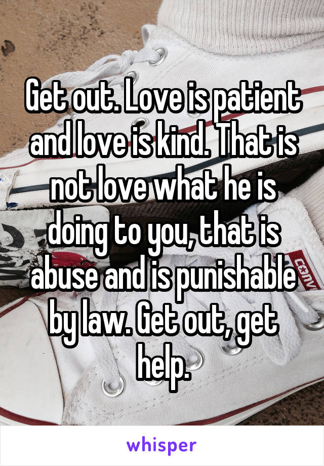 Get out. Love is patient and love is kind. That is not love what he is doing to you, that is abuse and is punishable by law. Get out, get help.