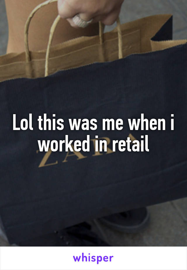 Lol this was me when i worked in retail