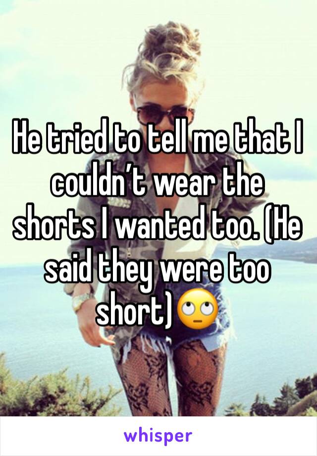 He tried to tell me that I couldn’t wear the shorts I wanted too. (He said they were too short)🙄