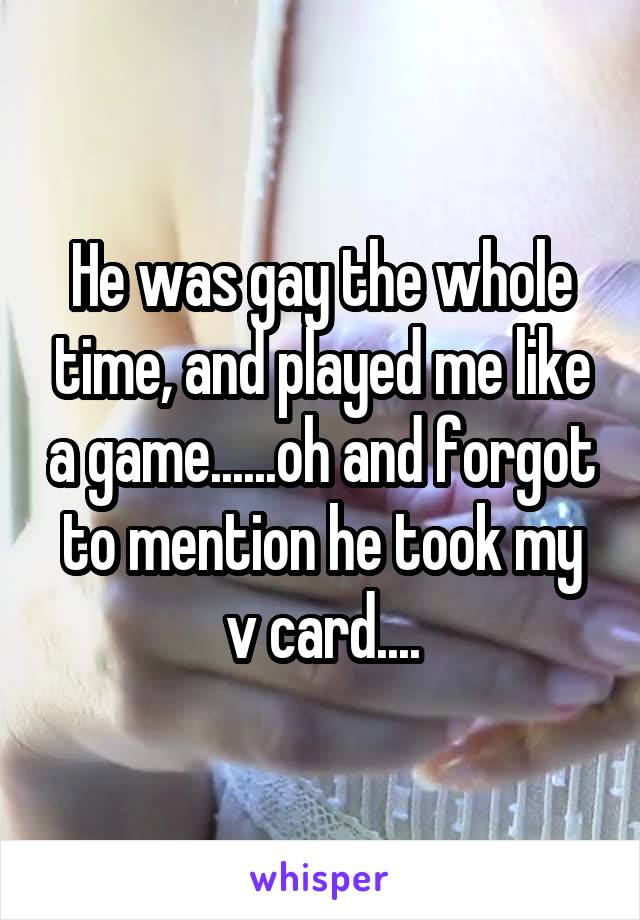 He was gay the whole time, and played me like a game......oh and forgot to mention he took my v card....