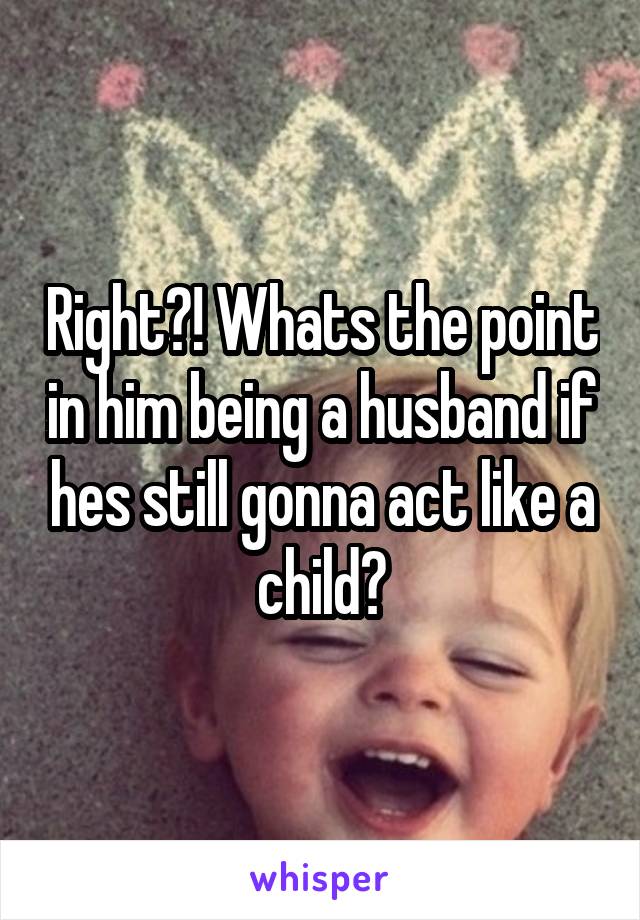 Right?! Whats the point in him being a husband if hes still gonna act like a child?