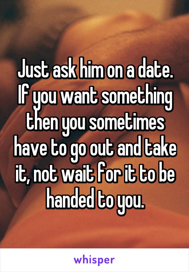 Just ask him on a date. If you want something then you sometimes have to go out and take it, not wait for it to be handed to you.