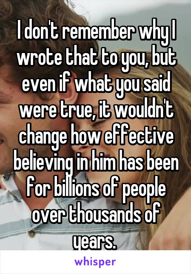 I don't remember why I wrote that to you, but even if what you said were true, it wouldn't change how effective believing in him has been for billions of people over thousands of years. 