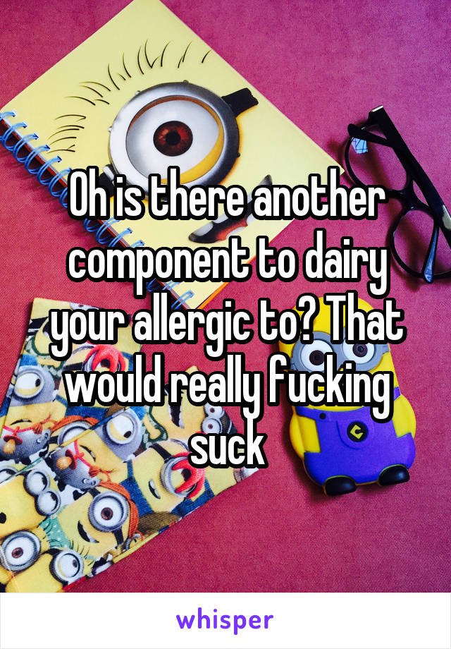 Oh is there another component to dairy your allergic to? That would really fucking suck